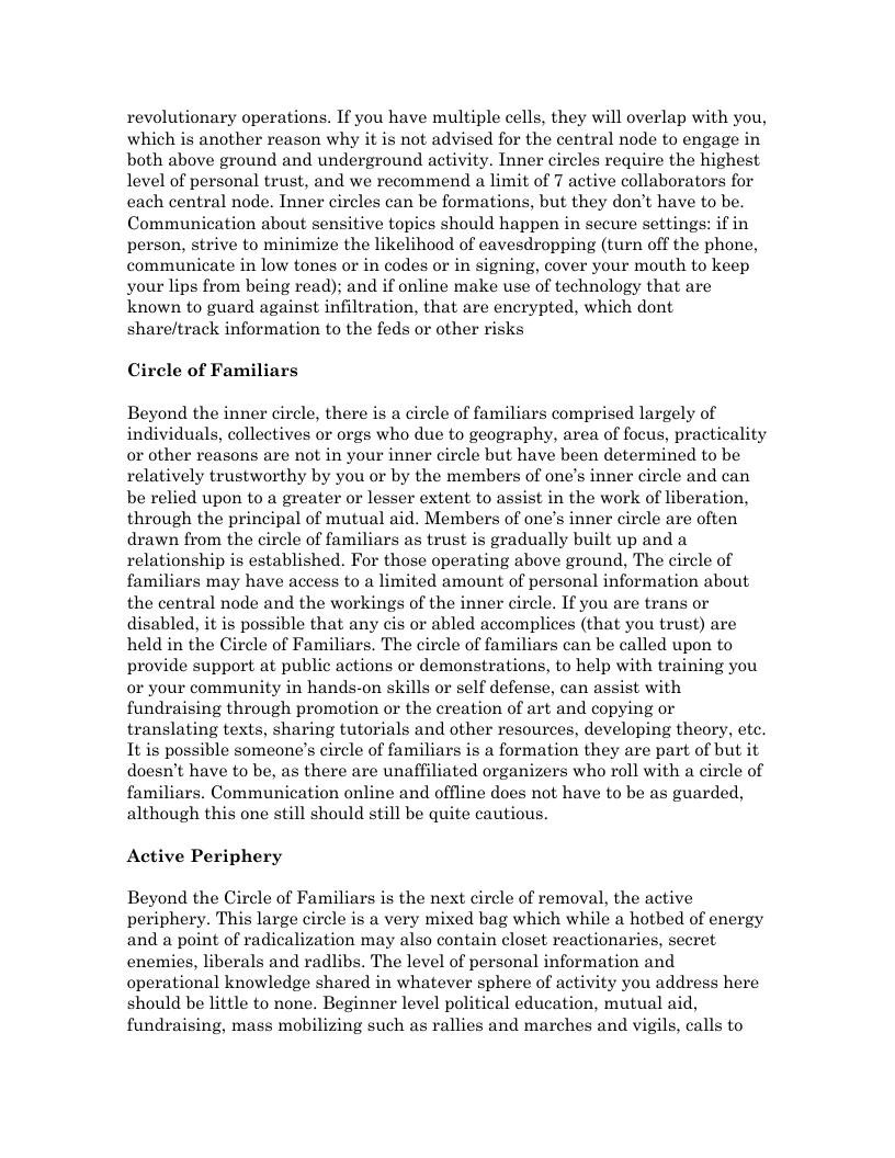 revolutionary operations. If you have multiple cells, they will overlap with you, which is another reason why it is not advised for the central node to engage in both above ground and underground activity. Inner circles require the highest level of personal trust, and we recommend a limit of 7 active collaborators for cach central node. Inner circles can be formations, but they don’t have to be. Communication about sensitive topics should happen in secure settings: if in person, strive to minimize the likelihood of eavesdropping (turn off the phone, communicate in low tones or in codes or in signing, cover your mouth to keep your lips from being read); and if online make use of technology that are known to guard against infiltration, that are encrypted, which dont share/track information to the feds or other risks Circle of Familiars Beyond the inner circle, there is a circle of familiars comprised largely of individuals, collectives or orgs who due to geography, area of focus, practicality or other reasons are not in your inner circle but have been determined to be relatively trustworthy by you or by the members of one’s inner circle and can be relied upon to a greater or lesser extent to assist in the work of liberation, through the principal of mutual aid. Members of one’s inner circle are often drawn from the circle of familiars as trust is gradually built up and a relationship is established. For those operating above ground, The circle of familiars may have access to a limited amount of personal information about the central node and the workings of the inner circle. If you are trans or disabled, it is possible that any cis or abled accomplices (that you trust) are held in the Circle of Familiars. The circle of familiars can be called upon to provide support at public actions or demonstrations, to help with training you or your community in hands-on skills or self defense, can assist with fundraising through promotion or the creation of art and copying or translating texts, sharing tutorials and other resources, developing theory, etc. It is possible someone’s circle of familiars s a formation they are part of but it doesn’t have to be, as there are unaffiliated organizers who roll with a circle of familiars. Communication online and offline does not have to be as guarded, although this one still should still be quite cautious. Active Periphery Beyond the Circle of Familiars is the next circle of removal, the active periphery. This large circle is a very mixed bag which while a hotbed of energy and a point of radicalization may also contain closet reactionaries, secret enemies, liberals and radlibs. The level of personal information and operational knowledge shared in whatever sphere of activity you address here should be little to none. Beginner level political education, mutual aid, fundraising, mass mobilizing such as rallies and marches and vigils, calls to